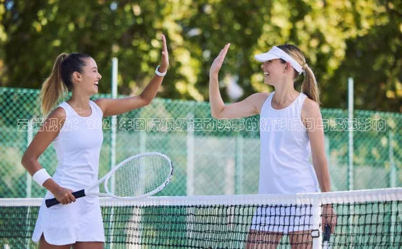 云端视角：2023年国际顶级运动赛事的精彩瞬间与深远影响