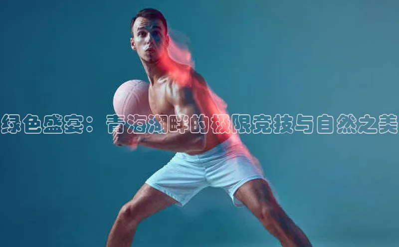 绿色盛宴：青海湖畔的极限竞技与自然之美